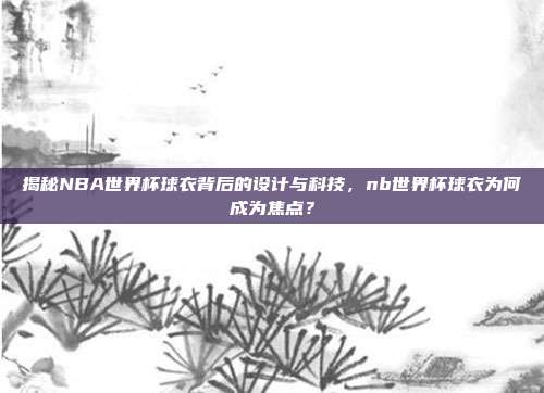 揭秘NBA世界杯球衣背后的设计与科技，nb世界杯球衣为何成为焦点？