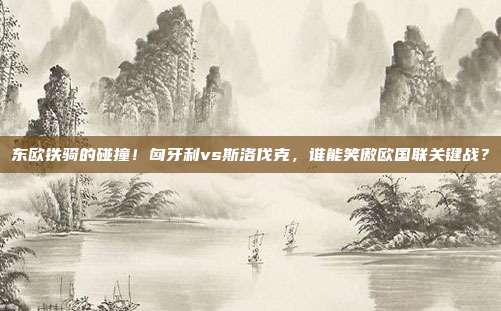 东欧铁骑的碰撞！匈牙利vs斯洛伐克，谁能笑傲欧国联关键战？