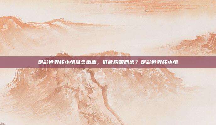 足彩世界杯小组悬念重重，谁能脱颖而出？足彩世界杯小组