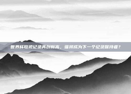 世界杯收视记录再创新高，谁将成为下一个纪录保持者？