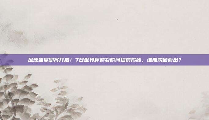 足球盛宴即将开启！7日世界杯精彩瞬间提前揭秘，谁能脱颖而出？
