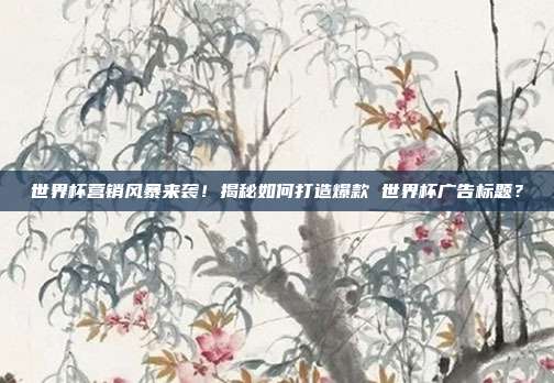 世界杯营销风暴来袭！揭秘如何打造爆款 世界杯广告标题？