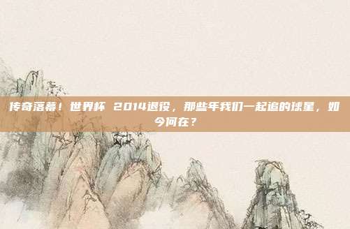 传奇落幕！世界杯 2014退役，那些年我们一起追的球星，如今何在？