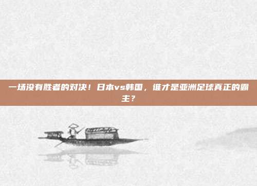 一场没有胜者的对决！日本vs韩国，谁才是亚洲足球真正的霸主？
