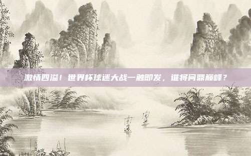 激情四溢！世界杯球迷大战一触即发，谁将问鼎巅峰？