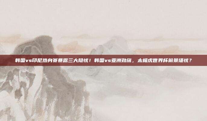 韩国vs印尼热身赛暴露三大隐忧！韩国vs亚洲劲旅，太极虎世界杯前景堪忧？