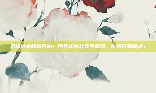 足球盛宴即将开启！世界杯南北美争霸战，谁将问鼎巅峰？