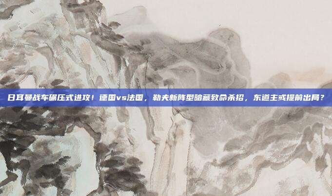日耳曼战车碾压式进攻！德国vs法国，勒夫新阵型暗藏致命杀招，东道主或提前出局？