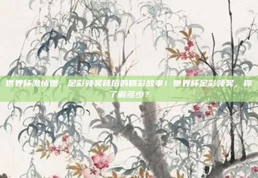 世界杯激情燃，足彩领奖背后的精彩故事！世界杯足彩领奖，你了解多少？