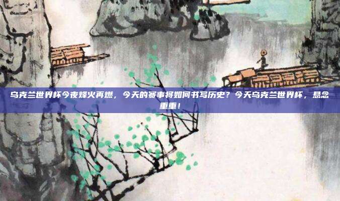 乌克兰世界杯今夜烽火再燃，今天的赛事将如何书写历史？今天乌克兰世界杯，悬念重重！