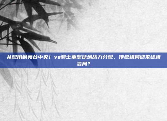 从配角到舞台中央！vs骑士重塑球场战力分配，传统格局迎来终极变局？