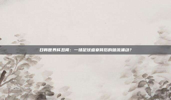 日韩世界杯丑闻：一场足球盛宴背后的暗流涌动？