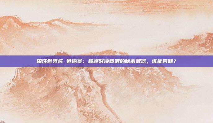 田径世界杯 世锦赛：巅峰对决背后的秘密武器，谁能问鼎？