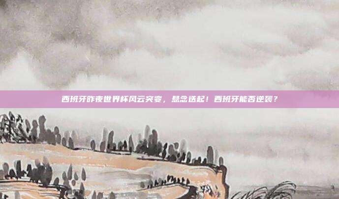 西班牙昨夜世界杯风云突变，悬念迭起！西班牙能否逆袭？
