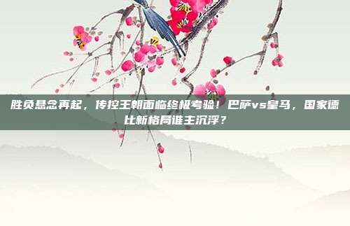 胜负悬念再起，传控王朝面临终极考验！巴萨vs皇马，国家德比新格局谁主沉浮？