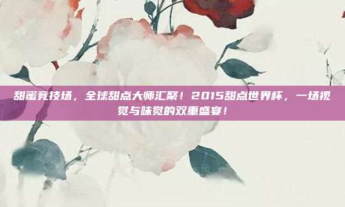 甜蜜竞技场，全球甜点大师汇聚！2015甜点世界杯，一场视觉与味觉的双重盛宴！