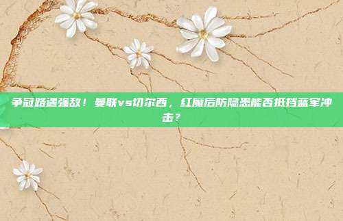 争冠路遇强敌！曼联vs切尔西，红魔后防隐患能否抵挡蓝军冲击？