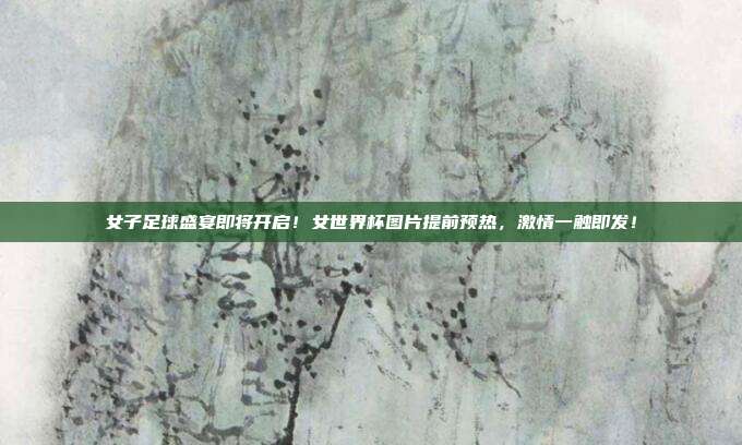 女子足球盛宴即将开启！女世界杯图片提前预热，激情一触即发！
