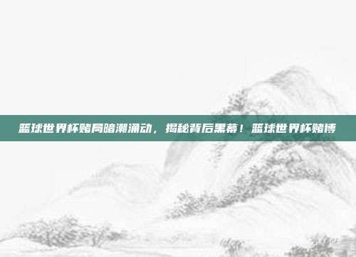 篮球世界杯赌局暗潮涌动，揭秘背后黑幕！篮球世界杯赌博