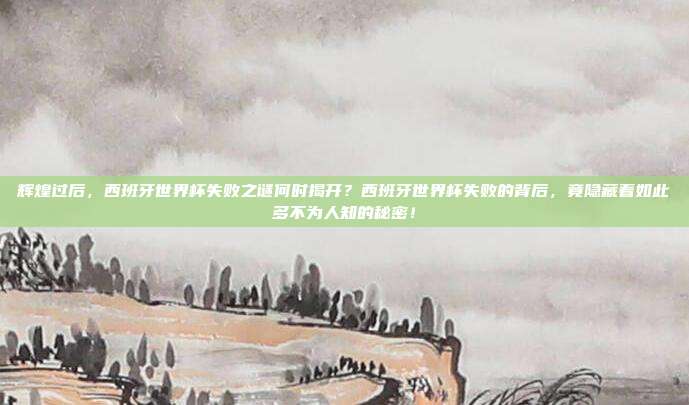 辉煌过后，西班牙世界杯失败之谜何时揭开？西班牙世界杯失败的背后，竟隐藏着如此多不为人知的秘密！