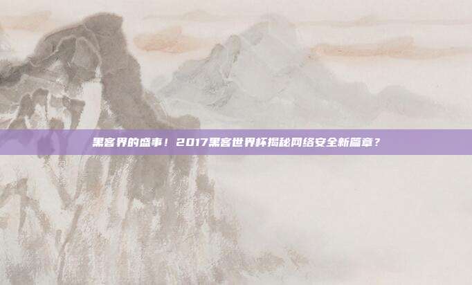 黑客界的盛事!2017黑客世界杯揭秘网络安全新篇章?