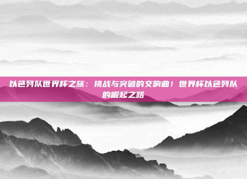 以色列队世界杯之旅：挑战与突破的交响曲！世界杯以色列队的崛起之路