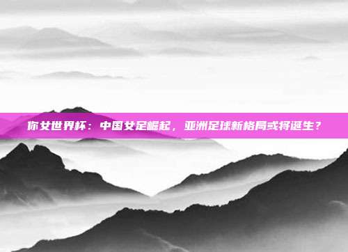 你女世界杯：中国女足崛起，亚洲足球新格局或将诞生？