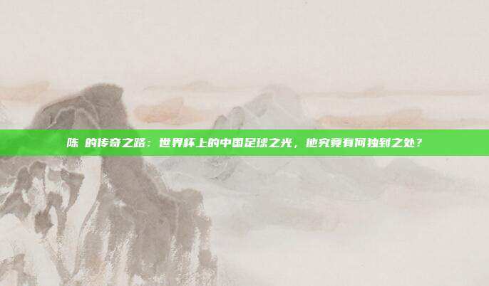陈玘的传奇之路：世界杯上的中国足球之光，他究竟有何独到之处？