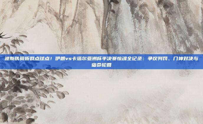 波斯铁骑折戟点球点！伊朗vs卡塔尔亚洲杯半决赛惊魂全记录：争议判罚、门神对决与宿命轮回