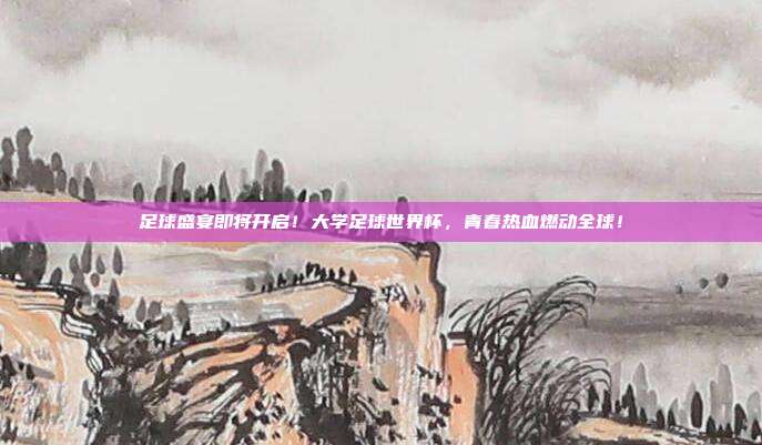 足球盛宴即将开启！大学足球世界杯，青春热血燃动全球！