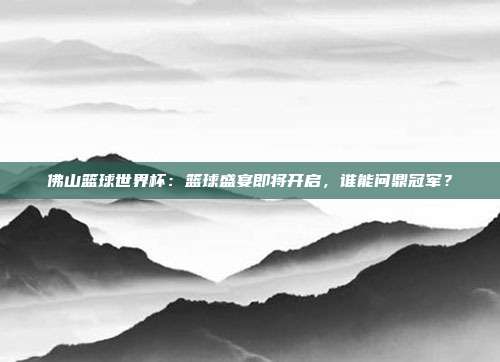 佛山篮球世界杯：篮球盛宴即将开启，谁能问鼎冠军？