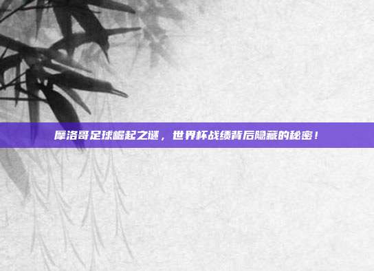 摩洛哥足球崛起之谜，世界杯战绩背后隐藏的秘密！