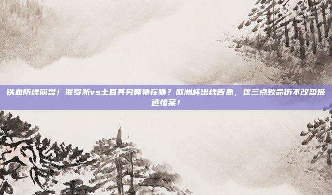 铁血防线崩盘！俄罗斯vs土耳其究竟输在哪？欧洲杯出线告急，这三点致命伤不改恐难逃惨案！