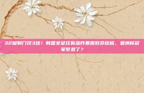 32脚射门仅3球！韩国女足狂轰滥炸暴露致命短板，亚洲杯冠军梦悬了？