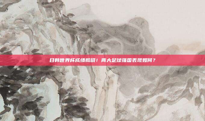 日韩世界杯成绩揭晓！两大足球强国表现如何？