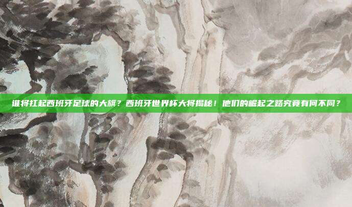 谁将扛起西班牙足球的大旗？西班牙世界杯大将揭秘！他们的崛起之路究竟有何不同？