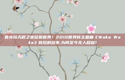 夏奇拉天籁之音征服世界！2010世界杯主题曲《Waka Waka》背后的故事,为何至今无人超越?