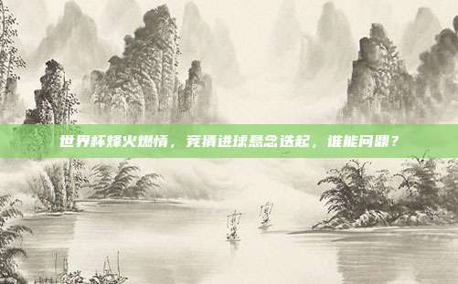世界杯烽火燃情，竞猜进球悬念迭起，谁能问鼎？