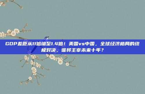 GDP差距从11倍缩至1.4倍！美国vs中国，全球经济格局的终极对决，谁将主宰未来十年？