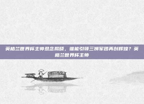 英格兰世界杯主帅悬念揭晓，谁能引领三狮军团再创辉煌？英格兰世界杯主帅