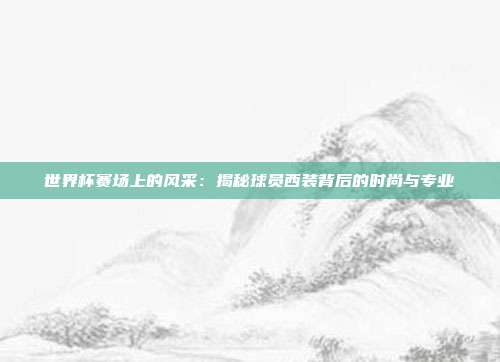 世界杯赛场上的风采：揭秘球员西装背后的时尚与专业