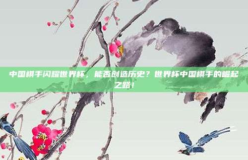 中国棋手闪耀世界杯，能否创造历史？世界杯中国棋手的崛起之路！