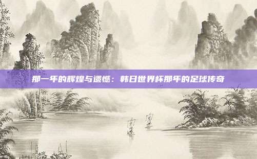 那一年的辉煌与遗憾：韩日世界杯那年的足球传奇