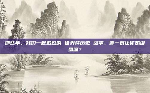 那些年，我们一起追过的 世界杯历史 故事，哪一幕让你热泪盈眶？