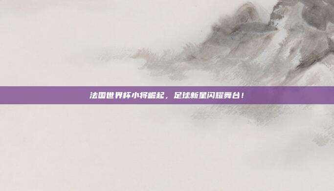 法国世界杯小将崛起，足球新星闪耀舞台！