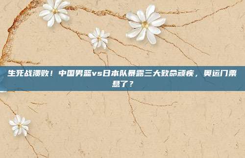 生死战溃败！中国男篮vs日本队暴露三大致命顽疾，奥运门票悬了？