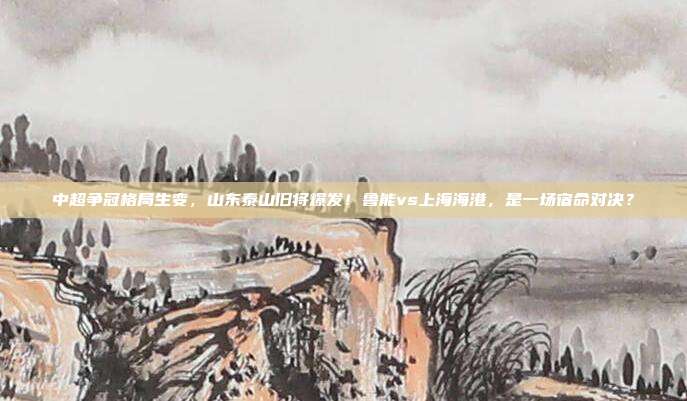 中超争冠格局生变，山东泰山旧将爆发！鲁能vs上海海港，是一场宿命对决？