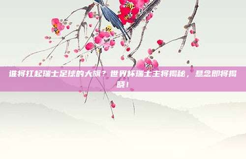 谁将扛起瑞士足球的大旗？世界杯瑞士主将揭秘，悬念即将揭晓！