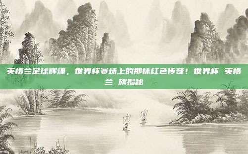 英格兰足球辉煌，世界杯赛场上的那抹红色传奇！世界杯 英格兰 旗揭秘