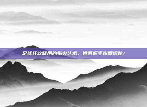 足球狂欢背后的指尖艺术：世界杯手指舞揭秘！
